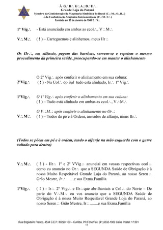 À GDGADU
Grande Loja do Paraná
Membro da Confederação da Maçonaria Simbólica do Brasil (CMSB)
e da Confederação Maçônica Interamericana (CMI)
Fundada em 25 de Janeiro de 1941 EV
Rua Brigadeiro Franco, 4534 C.E.P. 80220-100 – Curitiba, PR Fone/Fax: (41)3332-1909 Caixa Postal: 17.501
11
1º Vig - Está anunciado em ambas as ccol, VM
VM ( ! ) – Carreguemos e alinhemos, meus IIr
Os IIr, em silêncio, pegam das barricas, servem-se e repetem o mesmo
procedimento da primeira saúde, preocupando-se em manter o alinhamento
2ºVig
O 2º Vig após conferir o alinhamento em sua coluna:
( ! ) - Na Col do Sul tudo está alinhado, Ir 1º Vig
1ºVig O 1º Vig após conferir o alinhamento em sua coluna:
( ! ) – Tudo está alinhado em ambas as ccol, VM
VM
O VM após conferir o alinhamento no Or
( ! ) – Todos de pé e à Ordem, armados de alfanje, meus IIr
(Todos se põem em pé e à ordem, tendo o alfanje na mão esquerda com o gume
voltado para dentro)
VM ( ! ) - IIr 1º e 2º VVig anunciai em vossas respectivas ccol
como eu anuncio no Or que a SEGUNDA Saúde de Obrigação é à
nossa Muito Respeitável Grande Loja do Paraná, ao nosso Seren
Grão Mestre, Ir........e sua Exma.Família
1ºVig ( ! ) - Ir 2º Vig e IIrque abrilhantais a Col do Norte – De
parte do VM eu vos anuncio que a SEGUNDA Saúde de
Obrigação é à nossa Muito Respeitável Grande Loja do Paraná, ao
nosso Seren Grão Mestre, Ir........e sua Exma.Família
 