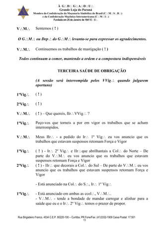 À GDGADU
Grande Loja do Paraná
Membro da Confederação da Maçonaria Simbólica do Brasil (CMSB)
e da Confederação Maçônica Interamericana (CMI)
Fundada em 25 de Janeiro de 1941 EV
Rua Brigadeiro Franco, 4534 C.E.P. 80220-100 – Curitiba, PR Fone/Fax: (41)3332-1909 Caixa Postal: 17.501
13
VM Sentemos ( ! )
O GM ou Dep do GM levanta-se para expressar os agradecimentos.
VM Continuemos os trabalhos de mastigação ( ! )
Todos continuam a comer, mantendo a ordem e a compostura indispensáveis
TERCEIRA SAÚDE DE OBRIGAÇÃO
(A sessão será interrompida pelos VVig quando julgarem
oportuno)
1ºVig ( ! )
2ºVig ( ! )
VM ( ! ) – Que quereis, IIrVVig ?
1ºVig Peço-vos que torneis a por em vigor os trabalhos que se acham
interrompidos.
VM Meus IIr - a pedido do Ir 1º Vig eu vos anuncio que os
trabalhos que estavam suspensos retomam Força e Vigor
1ºVig ( ! ) - Ir 2º Vig e IIrque abrilhantais a Col do Norte – De
parte do VM eu vos anuncio que os trabalhos que estavam
suspensos retomam Força e Vigor
2ºVig ( ! ) - IIr que decorais a Col do Sul – De parte do VM eu vos
anuncio que os trabalhos que estavam suspensos retomam Força e
Vigor
- Está anunciado na Col do S, Ir 1º Vig
1ºVig - Está anunciado em ambas as ccol, VM.
- VM - tende a bondade de mandar carregar e alinhar para a
saúde que eu e o Ir 2º Vig temos o prazer de propor.
 