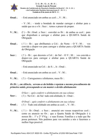 À GDGADU
Grande Loja do Paraná
Membro da Confederação da Maçonaria Simbólica do Brasil (CMSB)
e da Confederação Maçônica Interamericana (CMI)
Fundada em 25 de Janeiro de 1941 EV
Rua Brigadeiro Franco, 4534 C.E.P. 80220-100 – Curitiba, PR Fone/Fax: (41)3332-1909 Caixa Postal: 17.501
17
Orad - Está anunciado em ambas as ccol, VM
- VM - tende a bondade de mandar carregar e alinhar para a
saúde que eu e o IrSecr temos o prazer de propor.
VM (! ) - IIrOrade Secr convidai os IIr de ambas as ccol para
que disponham a carregar e alinhar para a QUARTA Saúde de
Obrigação
Orad ( ! ) - IIr que abrilhantais a Col do Norte – O VM vos
convida a dispor-vos para carregar e alinhar para a QUARTA Saúde
de Obrigação
Secr ( ! ) - IIr que decorais a Col do Sul – O VM vos convida a
dispor-vos para carregar e alinhar para a QUARTA Saúde de
Obrigação
- Está anunciado na Col do S, IrOrad
Orad - Está anunciado em ambas as ccol VM
VM ( ! ) – Carreguemos e alinhemos, meus IIr
Os IIr, em silêncio, servem-se da bebida e repetem o mesmo procedimento da
primeira saúde, preocupando-se em manter o devido alinhamento
Secr
O Secr após conferir o alinhamento em sua coluna:
( ! ) - Na Col do Sul tudo está alinhado, IrOrad
Orad
O Orad após conferir o alinhamento em sua coluna:
( ! ) – Tudo está alinhado em ambas as ccol, VM
VM ( ! ) - IIrOrad e Secr anunciai em vossas respectivas ccol
como eu anuncio no Or que a Quarta Saúde de Obrigação é à
nossos IIr 1º e 2º VVig e suas Exmas. Famílias e a tudo que lhe
possa pertencer. Nós pedimos para vos unirdes a nós e fazermos o
melhor fogo possível.
 