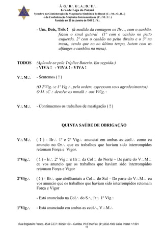 À GDGADU
Grande Loja do Paraná
Membro da Confederação da Maçonaria Simbólica do Brasil (CMSB)
e da Confederação Maçônica Interamericana (CMI)
Fundada em 25 de Janeiro de 1941 EV
Rua Brigadeiro Franco, 4534 C.E.P. 80220-100 – Curitiba, PR Fone/Fax: (41)3332-1909 Caixa Postal: 17.501
19
- Um, Dois, Três ! (à medida da contagem os IIr, com o canhão,
fazem o sinal gutural (1º com o canhão no peito
esquerdo, 2º com o canhão no peito direito e o 3º na
mesa), sendo que no no último tempo, batem com os
alfanges e canhões na mesa).
TODOS (Aplaude-se pela Tríplice Bateria. Em seguida:)
- VIVA ! - VIVA ! - VIVA !
VM - Sentemos ( ! )
(O 2ºVige 1º Vig, pela ordem, expressam seus agradecimentos)
O MC devolve os mmalh aos VVig
VM - Continuemos os trabalhos de mastigação ( ! )
QUINTA SAÚDE DE OBRIGAÇÃO
VM ( ! ) - IIr 1º e 2º Vig anunciai em ambas as ccol como eu
anuncio no Or que os trabalhos que haviam sido interrompidos
retomam Força e Vigor.
1ºVig ( ! ) - Ir 2º Vig e IIr da Col do Norte – De parte do VM
eu vos anuncio que os trabalhos que haviam sido interrompidos
retomam Força e Vigor
2ºVig ( ! ) - IIr que abrilhantais a Col do Sul – De parte do VM eu
vos anuncio que os trabalhos que haviam sido interrompidos retomam
Força e Vigor
- Está anunciado na Col do S, Ir 1º Vig
1ºVig - Está anunciado em ambas as ccol, VM
 