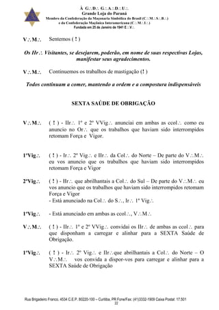 À GDGADU
Grande Loja do Paraná
Membro da Confederação da Maçonaria Simbólica do Brasil (CMSB)
e da Confederação Maçônica Interamericana (CMI)
Fundada em 25 de Janeiro de 1941 EV
Rua Brigadeiro Franco, 4534 C.E.P. 80220-100 – Curitiba, PR Fone/Fax: (41)3332-1909 Caixa Postal: 17.501
22
VM Sentemos ( ! )
Os IIr Visitantes, se desejarem, poderão, em nome de suas respectivas Lojas,
manifestar seus agradecimentos.
VM Continuemos os trabalhos de mastigação (! )
Todos continuam a comer, mantendo a ordem e a compostura indispensáveis
SEXTA SAÚDE DE OBRIGAÇÃO
VM ( ! ) - IIr 1º e 2º VVig anunciai em ambas as ccol como eu
anuncio no Or que os trabalhos que haviam sido interrompidos
retomam Força e Vigor.
1ºVig ( ! ) - Ir 2º Vig e IIr da Col do Norte – De parte do VM
eu vos anuncio que os trabalhos que haviam sido interrompidos
retomam Força e Vigor
2ºVig ( ! ) - IIr que abrilhantais a Col do Sul – De parte do VM eu
vos anuncio que os trabalhos que haviam sido interrompidos retomam
Força e Vigor
- Está anunciado na Col do S, Ir 1º Vig
1ºVig - Está anunciado em ambas as ccol, VM
VM ( ! ) - IIr 1º e 2º VVig convidai os IIr de ambas as ccol para
que disponham a carregar e alinhar para a SEXTA Saúde de
Obrigação.
1ºVig ( ! ) - Ir 2º Vig e IIrque abrilhantais a Col do Norte – O
VM vos convida a dispor-vos para carregar e alinhar para a
SEXTA Saúde de Obrigação
 