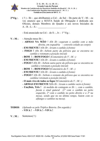 À GDGADU
Grande Loja do Paraná
Membro da Confederação da Maçonaria Simbólica do Brasil (CMSB)
e da Confederação Maçônica Interamericana (CMI)
Fundada em 25 de Janeiro de 1941 EV
Rua Brigadeiro Franco, 4534 C.E.P. 80220-100 – Curitiba, PR Fone/Fax: (41)3332-1909 Caixa Postal: 17.501
24
2ºVig ( ! ) - IIr que abrilhantais a Col do Sul – De parte do VM eu
vos anuncio que a SEXTA Saúde de Obrigação é dedicada aos
Oficiais, demais Membros do Quadro e aos novos Iniciados da
ARLS ______________________.
- Está anunciado na Col do S, Ir 1º Vig
VM - Atenção meus IIr
- ARMAS NA MÃO ! (Os IIrseguram o canhão com a mão
direita, em esquadria - cotovelo colado ao corpo)
- EM FRENTE ! (Os IIrlevam o canhão à frente)
- FOGO ! (Os IIrbebem parte da pólvora que se encontra no
canhão e retomam a posição inicial)
- BOM ! – BOM FOGO ! (Comentário do VM)
- EM FRENTE ! (Os IIrlevam o canhão à frente)
- FOGO ! (Os IIrbebem outra parte da pólvora que se encontra no
canhão e retomam a posição inicial)
- BOM ! – BOM FOGO !(Comentário do VM)
- EM FRENTE ! (Os IIrlevam o canhão à frente)
- FOGO ! (Os IIrbebem o restante da pólvora que se encontra no
canhãoe retomam a posição inicial)
- O mais vivo de todos os fogos !(Comentário do VM)
- ARMAS EM FRENTE !(Os IIrlevam o canhão vazio à frente)
- Um,Dois, Três ! (à medida da contagem os IIr, com o canhão,
fazem o sinal gutural (1º com o canhão no peito
esquerdo, 2º com o canhão no peito direito e o 3º na
mesa), sendo que no no último tempo, batem com os
alfanges e canhões na mesa).
TODOS (Aplaude-se pela Tríplice Bateria. Em seguida:)
- VIVA ! - VIVA ! - VIVA !
VM Sentemos( ! )
 