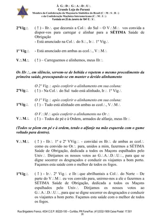 À GDGADU
Grande Loja do Paraná
Membro da Confederação da Maçonaria Simbólica do Brasil (CMSB)
e da Confederação Maçônica Interamericana (CMI)
Fundada em 25 de Janeiro de 1941 EV
Rua Brigadeiro Franco, 4534 C.E.P. 80220-100 – Curitiba, PR Fone/Fax: (41)3332-1909 Caixa Postal: 17.501
26
2ºVig ( ! ) - IIr que decorais a Col do Sul – O VM vos convida a
dispor-vos para carregar e alinhar para a SÉTIMA Saúde de
Obrigação
- Está anunciado na Col do S, Ir 1º Vig
1º Vig - Está anunciado em ambas as ccol, VM
VM ( ! ) – Carreguemos e alinhemos, meus IIr
Os IIr, em silêncio, servem-se de bebida e repetem o mesmo procedimento da
primeira saúde, preocupando-se em manter o devido alinhamento
2ºVig
O 2º Vig após conferir o alinhamento em sua coluna:
( ! ) - Na Col do Sul tudo está alinhado, Ir 1º Vig
1ºVig
O 1º Vig após conferir o alinhamento em sua coluna:
( ! ) – Tudo está alinhado em ambas as ccol, VM
VM
O VM após conferir o alinhamento no Or
( ! ) – Todos de pé e à Ordem, armados de alfanje, meus IIr
(Todos se põem em pé e à ordem, tendo o alfanje na mão esquerda com o gume
voltado para dentro).
VM ( ! ) - IIr 1º e 2º VVig - convidai os IIr de ambas as ccol
como eu convido no Or para, unidos a mim, fazermos a SÉTIMA
Saúde de Obrigação, dedicada a todos os Maçons espalhados pelo
Univ Dirijamos os nossos votos ao GADU, para que se
digne socorrer os desgraçados e conduzir os viajantes a bom porto.
Façamos esta saúde com o melhor de todos os fogos.
1ºVig ( ! ) - Ir 2º Vig e IIrque abrilhantais a Col do Norte – De
parte do VM eu vos convido para, unirmo-nos a ele e fazermos a
SÉTIMA Saúde de Obrigação, dedicada a todos os Maçons
espalhados pelo Univ Dirijamos os nossos votos ao
GADU, para que se digne socorrer os desgraçados e conduzir
os viajantes a bom porto. Façamos esta saúde com o melhor de todos
os fogos.
 