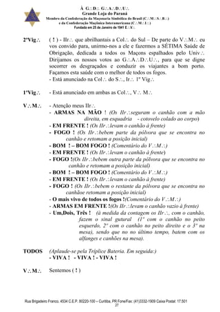 À GDGADU
Grande Loja do Paraná
Membro da Confederação da Maçonaria Simbólica do Brasil (CMSB)
e da Confederação Maçônica Interamericana (CMI)
Fundada em 25 de Janeiro de 1941 EV
Rua Brigadeiro Franco, 4534 C.E.P. 80220-100 – Curitiba, PR Fone/Fax: (41)3332-1909 Caixa Postal: 17.501
27
2ºVig ( ! ) - IIr que abrilhantais a Col do Sul – De parte do VM eu
vos convido para, unirmo-nos a ele e fazermos a SÉTIMA Saúde de
Obrigação, dedicada a todos os Maçons espalhados pelo Univ
Dirijamos os nossos votos ao GADU, para que se digne
socorrer os desgraçados e conduzir os viajantes a bom porto.
Façamos esta saúde com o melhor de todos os fogos.
- Está anunciado na Col do S, Ir 1º Vig
1ºVig - Está anunciado em ambas as Col, V M
VM - Atenção meus IIr
- ARMAS NA MÃO ! (Os IIrseguram o canhão com a mão
direita, em esquadria - cotovelo colado ao corpo)
- EM FRENTE ! (Os IIrlevam o canhão à frente)
- FOGO ! (Os IIrbebem parte da pólvora que se encontra no
canhão e retomam a posição inicial)
- BOM ! – BOM FOGO ! (Comentário do VM)
- EM FRENTE ! (Os IIrlevam o canhão à frente)
- FOGO !(Os IIrbebem outra parte da pólvora que se encontra no
canhão e retomam a posição inicial)
- BOM ! – BOM FOGO ! (Comentário do VM)
- EM FRENTE ! (Os IIrlevam o canhão à frente)
- FOGO ! (Os IIrbebem o restante da pólvora que se encontra no
canhãoe retomam a posição inicial)
- O mais vivo de todos os fogos !(Comentário do VM)
- ARMAS EM FRENTE !(Os IIrlevam o canhão vazio à frente)
- Um,Dois, Três ! (à medida da contagem os IIr, com o canhão,
fazem o sinal gutural (1º com o canhão no peito
esquerdo, 2º com o canhão no peito direito e o 3º na
mesa), sendo que no no último tempo, batem com os
alfanges e canhões na mesa).
TODOS (Aplaude-se pela Tríplice Bateria. Em seguida:)
- VIVA ! - VIVA ! - VIVA !
VM Sentemos ( ! )
 