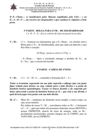 À GDGADU
Grande Loja do Paraná
Membro da Confederação da Maçonaria Simbólica do Brasil (CMSB)
e da Confederação Maçônica Interamericana (CMI)
Fundada em 25 de Janeiro de 1941 EV
Rua Brigadeiro Franco, 4534 C.E.P. 80220-100 – Curitiba, PR Fone/Fax: (41)3332-1909 Caixa Postal: 17.501
28
O IrChanc se manifestará pelos Maçons espalhados pelo Univ e ao
GADU, em socorro aos desgraçados e que conduza os viajantes a bom
porto.
3ª PARTE - BOLSA PARA O TR DE SOLIDARIEDADE
( A BTS fica a critério da Loja em passá-la ou não)
VM ( ! ) – Anuncio-vos diretamente que o IrHosp vai circular com a
Bolsa para o Tr de Solidariedade, para que cada um deposite o que
lhes ditar o coração.
(O Hospposta-se entre os VVig)
- IrHosp - Após a circulação entregai o produto do Tr ao
IrTes que o conservará lacrado.
4ª PARTE - CADEIA DE UNIÃO
VM ( ! ) – Ir MC, comandai a formação da C U.
Todos se levantam, segurando em sua mão esquerda o alfange (que seu gume
fique voltado para dentro, ou seja, voltado para o lado direito) e a ponta da
bandeira branca (guardanapo). Cruzar os braços ficando o da esquerda por
baixo oferecendo a ponta da bandeira branca ao Ir que está a sua direita, o
qual deverá pegar essa ponta com sua mão direita.
MC Meus IIr, acabamos de alimentar nosso templo, o nosso corpo, ou
seja, nossa matéria.
Por ordem do nosso VM, convidamos todos os IIr a formarem
a C U, para que todos nós possamos alimentar nossas MENTES e
nossos ESPÍRITOS, através da troca de energia, onde os IIr
devidamente posicionados, possam integrar um só CORPO, uma só
VONTADE, um só ESPÍRITO.
 