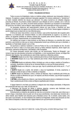 À GDGADU
Grande Loja do Paraná
Membro da Confederação da Maçonaria Simbólica do Brasil (CMSB)
e da Confederação Maçônica Interamericana (CMI)
Fundada em 25 de Janeiro de 1941 EV
Rua Brigadeiro Franco, 4534 C.E.P. 80220-100 – Curitiba, PR Fone/Fax: (41)3332-1909 Caixa Postal: 17.501
2
1ª PARTE – PRELIMINARES HISTÓRICAS
Todos os povos da Antigüidade e todos os mistérios antigos celebravam seus banquetes místicos e
religiosos. Os egípcios e gregos celebravam banquetes sagrados; Os romanos celebravam o “lectisternium”
ou festim realizado defronte dos deuses que adoravam. Os judeus reuniam-se em refeições religiosas
prescritas por Moisés. Os primeiros cristãos celebravam suas refeições de amor e caridade, com o nome de
ágapes, durante os quais, por último, houveram tantos excessos e desordens que resultaram na necessidade
de suprimi-los; No entanto, entre os Maçom, estas tradições têm sido conservados em toda a sua pureza.
Os banquetes maçônicos são essencialmente místicos por suas formas e filosóficos por seus
princípios. A tradição não nos legaria uma cerimônia que tivesse um fim frívolo. Nossos ágapes completam a
grande alegoria que se desenrola nos mais diferentes graus.
A forma de nossa mesa lembra o círculo do Zodíaco, cujos pontos Equinociais são ocupados pelos
Vigilantes e os Solsticiais pelo Venerável Mestre: no verão correspondente ao superior e no inverno, ao
inferior. As tangentes paralelas ao diâmetro solsticial são ocupadas pelos demais Obreiros. O Orador e o
Secretário a 50 graus, respectivamente, do Venerável Mestre.
Os materiais que ocupam a mesa lembram os três Reinos da Natureza e os utensílios têm nomes
guerreiros, para lembrar as lutas que os nossos antepassados tiveram que enfrentar para que a Liberdade, a
Igualdade e a Fraternidade viessem a ser um fato.
Os equinócios e solstícios receberam o nome de Portas do Céu ou das Estações do Ano. Os dois
solstícios de inverno e verão ou as duas portas (Janua) ou festas solsticiais maçônicas, deram origem aos
dois santos, padroeiros da Maçonaria: João Batista e João Evangelista.
Em nossos banquetes ocorrem sete brindes, por nós denominados “Saúde de Obrigação”, cujo
número é igual aos sete planetas conhecidos na Antigüidade, e, como representavam deuses, os antigos lhes
ofereciam sete libações, hoje substituídas por sete brindes maçônicos e diferentes poderes:
1. A PRIMEIRA libação era ao Sol. Hoje é substituída pelo brinde ao Chefe Supremo da Nação;
2. A SEGUNDA libação era à Lua. Hoje substituída pelo brinde à Muito Respeitável Grande Loja do
Paraná;
3. A TERCEIRA libação era dedicada a Marte, divindade que, entre os antigos, presidia os Conselhos e
combates. Atualmente o brinde se faz ao Venerável Mestre e a tudo que lhe possa pertencer;
4. A QUARTA libação era a Mercúrio, o deus que vigia. Hoje foi substituída pelo brinde aos IIr1º e 2º
Vigilantes;
5. A QUINTA libação era a Júpiter, dito também, o deus da hospitalidade. O brinde, atualmente, é
dedicado a todas às lojas co-irmãs e visitantes ou hóspedes;
6. A SEXTA libação era dedicada a Vênus, símbolo da Natureza. Hoje é substituída pelo brinde aos
Oficiais e a todos os Membros da Loja e, em especial, aos Novos Iniciados, cuja principal ocupação é
o estudo da Natureza.
7. A SÉTIMA e última libação era a Saturno, cuja imensa órbita parece abarcar a totalidade do Universo.
Hoje é substituída pelo brinde a todos os Maçons espalhados pelo Universo.
O ágape fraternal é uma festa que pertence à categoria das mais antigas solenidades: A Maçonaria
tem conservado até hoje o que, nelas, de mais belo há.
A Maçonaria, tão fecunda em felizes e sublimes alegorias, conserva esta festividade como
simbolizando “O TRIUNFO COMPLETO DA LUZ SOBRE AS TREVAS”.
Simbolicamente os trabalhos são abertos ao meio dia e se encerram à meia noite, para indicar que o
homem chega a maturidade antes de poder ser útil aos seus semelhantes, mas desde esse momento até o
último instante, deve trabalhar sem descanso para a felicidade comum. Há, no entanto, outras razões, uma
das quais é que Zoroastro, um dos fundadores dos mistérios da Antigüidade, recebia seus discípulos ao meio
dia e deles se despedia à meia noite, após o ágape fraternal com que terminavam os trabalhos.
 