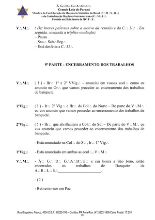 À GDGADU
Grande Loja do Paraná
Membro da Confederação da Maçonaria Simbólica do Brasil (CMSB)
e da Confederação Maçônica Interamericana (CMI)
Fundada em 25 de Janeiro de 1941 EV
Rua Brigadeiro Franco, 4534 C.E.P. 80220-100 – Curitiba, PR Fone/Fax: (41)3332-1909 Caixa Postal: 17.501
29
VM ( Diz breves palavras sobre o motivo da reunião e da C U . Em
seguida, comanda a tríplice saudação)
– Pausa
– Sau SabSeg
– Está desfeita a CU
5ª PARTE - ENCERRAMENTO DOS TRABALHOS
VM ( ! ) - IIr 1º e 2º VVig - anunciai em vossas ccol como eu
anuncio no Or que vamos proceder ao encerramento dos trabalhos
de banquete.
1ºVig ( ! ) - Ir 2º Vig e IIr da Col do Norte – De parte do VM
eu vos anuncio que vamos proceder ao encerramento dos trabalhos de
banquete.
2ºVig ( ! ) - IIr que abrilhantais a Col do Sul – De parte do VM eu
vos anuncio que vamos proceder ao encerramento dos trabalhos de
banquete.
- Está anunciado na Col do S, Ir 1º Vig
1ºVig - Está anunciado em ambas as ccol, VM
VM - À G D GADU e em honra a São João, estão
encerrados os trabalhos de Banquete da
ARLS______________________.
- ( ! )
- Retiremo-nos em Paz
 