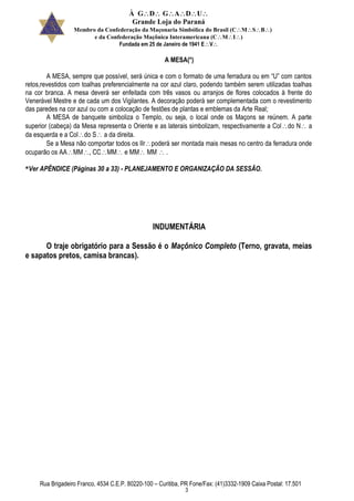 À GDGADU
Grande Loja do Paraná
Membro da Confederação da Maçonaria Simbólica do Brasil (CMSB)
e da Confederação Maçônica Interamericana (CMI)
Fundada em 25 de Janeiro de 1941 EV
Rua Brigadeiro Franco, 4534 C.E.P. 80220-100 – Curitiba, PR Fone/Fax: (41)3332-1909 Caixa Postal: 17.501
3
A MESA(*)
A MESA, sempre que possível, será única e com o formato de uma ferradura ou em “U” com cantos
retos,revestidos com toalhas preferencialmente na cor azul claro, podendo também serem utilizadas toalhas
na cor branca. A mesa deverá ser enfeitada com três vasos ou arranjos de flores colocados à frente do
Venerável Mestre e de cada um dos Vigilantes. A decoração poderá ser complementada com o revestimento
das paredes na cor azul ou com a colocação de festões de plantas e emblemas da Arte Real;
A MESA de banquete simboliza o Templo, ou seja, o local onde os Maçons se reúnem. A parte
superior (cabeça) da Mesa representa o Oriente e as laterais simbolizam, respectivamente a Coldo N a
da esquerda e a Coldo S a da direita.
Se a Mesa não comportar todos os IIrpoderá ser montada mais mesas no centro da ferradura onde
ocuparão os AAMM CCMM e MM MM .
*Ver APÊNDICE (Páginas 30 a 33) - PLANEJAMENTO E ORGANIZAÇÃO DA SESSÃO.
INDUMENTÁRIA
O traje obrigatório para a Sessão é o Maçônico Completo (Terno, gravata, meias
e sapatos pretos, camisa brancas).
 