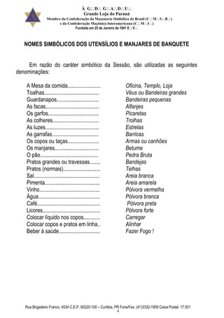 À GDGADU
Grande Loja do Paraná
Membro da Confederação da Maçonaria Simbólica do Brasil (CMSB)
e da Confederação Maçônica Interamericana (CMI)
Fundada em 25 de Janeiro de 1941 EV
Rua Brigadeiro Franco, 4534 C.E.P. 80220-100 – Curitiba, PR Fone/Fax: (41)3332-1909 Caixa Postal: 17.501
4
NOMES SIMBÓLICOS DOS UTENSÍLIOS E MANJARES DE BANQUETE
Em razão do caráter simbólico da Sessão, são utilizadas as seguintes
denominações:
A Mesa da comida........................ Oficina, Templo, Loja
Toalhas........................................ Véus ou Bandeiras grandes
Guardanapos............................... Bandeiras pequenas
As facas....................................... Alfanjes
Os garfos..................................... Picaretas
As colheres.................................. Trolhas
As luzes....................................... Estrelas
As garrafas.................................. Barricas
Os copos ou taças....................... Armas ou canhões
Os manjares................................ Betume
O pão.......................................... Pedra Bruta
Pratos grandes ou travessas........ Bandejas
Pratos (normais)........................... Telhas
Sal................................................ Areia branca
Pimenta........................................ Areia amarela
Vinho............................................ Pólvora vermelha
Água............................................. Pólvora branca
Café.............................................. Pólvora preta
Licores.......................................... Pólvora forte
Colocar líquido nos copos............ Carregar
Colocar copos e pratos em linha.. Alinhar
Beber à saúde.............................. Fazer Fogo !
 