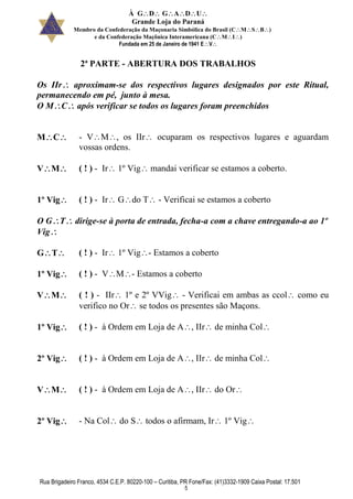 À GDGADU
Grande Loja do Paraná
Membro da Confederação da Maçonaria Simbólica do Brasil (CMSB)
e da Confederação Maçônica Interamericana (CMI)
Fundada em 25 de Janeiro de 1941 EV
Rua Brigadeiro Franco, 4534 C.E.P. 80220-100 – Curitiba, PR Fone/Fax: (41)3332-1909 Caixa Postal: 17.501
5
2ª PARTE - ABERTURA DOS TRABALHOS
Os IIr aproximam-se dos respectivos lugares designados por este Ritual,
permanecendo em pé, junto à mesa.
O MC após verificar se todos os lugares foram preenchidos
MC - VM, os IIr ocuparam os respectivos lugares e aguardam
vossas ordens.
VM ( ! ) - Ir 1º Vig mandai verificar se estamos a coberto.
1º Vig ( ! ) - Ir Gdo T - Verificai se estamos a coberto
O GT dirige-se à porta de entrada, fecha-a com a chave entregando-a ao 1º
Vig
GT ( ! ) - Ir 1º Vig- Estamos a coberto
1º Vig ( ! ) - VM- Estamos a coberto
VM ( ! ) - IIr 1º e 2º VVig - Verificai em ambas as ccol como eu
verifico no Or se todos os presentes são Maçons.
1º Vig ( ! ) - à Ordem em Loja de A, IIr de minha Col
2º Vig ( ! ) - à Ordem em Loja de A, IIr de minha Col
VM ( ! ) - à Ordem em Loja de A, IIr do Or
2º Vig - Na Col do S todos o afirmam, Ir 1º Vig
 