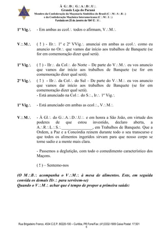 À GDGADU
Grande Loja do Paraná
Membro da Confederação da Maçonaria Simbólica do Brasil (CMSB)
e da Confederação Maçônica Interamericana (CMI)
Fundada em 25 de Janeiro de 1941 EV
Rua Brigadeiro Franco, 4534 C.E.P. 80220-100 – Curitiba, PR Fone/Fax: (41)3332-1909 Caixa Postal: 17.501
6
1º Vig - Em ambas as ccol todos o afirmam, VM
VM ( ! ) - IIr 1º e 2º VVig anunciai em ambas as ccol como eu
anuncio no Or que vamos dar início aos trabalhos de Banquete (se
for em comemoração dizer qual será).
1º Vig ( ! ) - IIr da Col do Norte – De parte do VM eu vos anuncio
que vamos dar início aos trabalhos de Banquete (se for em
comemoração dizer qual será).
2º Vig ( ! ) - IIr da Col do Sul – De parte do VM eu vos anuncio
que vamos dar início aos trabalhos de Banquete (se for em
comemoração dizer qual será).
- Está anunciado na Col do S, Ir 1º Vig
1º Vig - Está anunciado em ambas as ccol, VM
VM - À Gl do GADU e em honra a São João, em virtude dos
poderes de que estou investido, declaro aberta, a
ARLS_______________, em Trabalhos de Banquete. Que a
Ordem, a Paz e a Concórdia reinem durante todo o seu transcurso e
que todos os alimentos ingeridos sirvam para que nosso corpo se
torne sadio e a mente mais clara.
- Passemos a deglutição, com todo o comedimento característico dos
Maçons.
( ! ) – Sentemo-nos
(O MB acompanha o VM à mesa de alimentos. Este, em seguida
convida os demais IIr para servirem-se)
Quando o VM achar que é tempo de propor a primeira saúde:
 