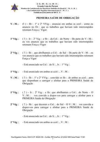 À GDGADU
Grande Loja do Paraná
Membro da Confederação da Maçonaria Simbólica do Brasil (CMSB)
e da Confederação Maçônica Interamericana (CMI)
Fundada em 25 de Janeiro de 1941 EV
Rua Brigadeiro Franco, 4534 C.E.P. 80220-100 – Curitiba, PR Fone/Fax: (41)3332-1909 Caixa Postal: 17.501
7
PRIMEIRA SAÚDE DE OBRIGAÇÃO
VM (! ) - IIr 1º e 2º VVig anunciai em ambas as ccol como eu
anuncio no Or que os trabalhos que haviam sido interrompidos
retomam Força e Vigor.
1º Vig ( ! ) - Ir 2º Vig e IIr da Col do Norte – De parte do VM
eu vos anuncio que os trabalhos que haviam sido interrompidos
retomam Força e Vigor
2º Vig ( ! ) - IIr que abrilhantais a Col do Sul – De parte do VM eu
vos anuncio que os trabalhos que haviam sido interrompidos retomam
Força e Vigor
- Está anunciado na Col do S, Ir 1º Vig
1º Vig - Está anunciado em ambas as ccol, VM
VM ( ! ) - IIr 1º e 2º VVig convidai os IIr de ambas as ccol para
que disponham a carregar e alinhar para a PRIMEIRA Saúde de
Obrigação
1º Vig ( ! ) - Ir 2º Vig e IIrque abrilhantais a Col do Norte – O
VM vos convida a dispor-vos para carregar e alinhar para a
PRIMEIRA Saúde de Obrigação
2º Vig ( ! ) - IIr que decorais a Col do Sul – O VM vos convida a
dispor-vos para carregar e alinhar para a PRIMEIRA Saúde de
Obrigação
- Está anunciado na Col do S, Ir 1º Vig
1º Vig - Está anunciado em ambas as ccol, VM
 