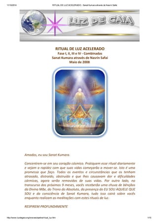 11/10/2014 RITUAL DE LUZ ACELERADO - Sanat Kumara através de Nasrin Safai 
RITUAL DE LUZ ACELERADO 
Fase I, II, III e IV - Combinadas 
Sanat Kumara através de Nasrin Safai 
Maio de 2008 
Amados, eu sou Sanat Kumara. 
Concentrem-se em seu coração cósmico. Pratiquem esse ritual diariamente 
e vejam a rapidez com que suas vidas começarão a mover-se. Isto é uma 
promessa que faço. Todos os eventos e circunstâncias que os tenham 
atrasado, distraído, obstruído e que lhes causavam dor e dificuldades 
cármicas, agora serão removidos de suas vidas. Por outro lado, no 
transcurso dos próximos 9 meses, vocês receberão uma chuva de bênçãos 
da Divina Mãe, do Trono do Absoluto, da presença do EU SOU AQUELE QUE 
SOU e da consciência de Sanat Kumara, tudo isso cairá sobre vocês 
enquanto realizam as meditações com estes rituais de luz. 
RESPIREM PROFUNDAMENTE 
http://www.luzdegaia.org/oracoes/apelos/ritual_luz.htm 1/10 
 