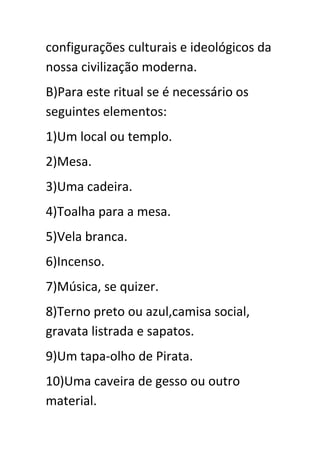 configurações culturais e ideológicos da
nossa civilização moderna.
B)Para este ritual se é necessário os
seguintes elementos:
1)Um local ou templo.
2)Mesa.
3)Uma cadeira.
4)Toalha para a mesa.
5)Vela branca.
6)Incenso.
7)Música, se quizer.
8)Terno preto ou azul,camisa social,
gravata listrada e sapatos.
9)Um tapa-olho de Pirata.
10)Uma caveira de gesso ou outro
material.

 