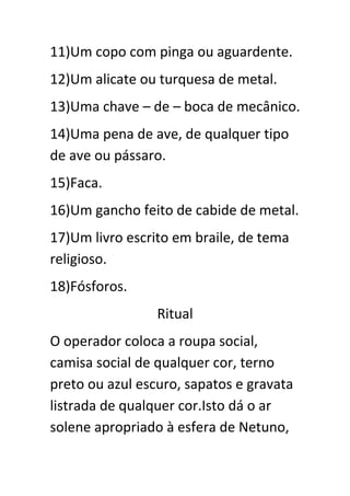11)Um copo com pinga ou aguardente.
12)Um alicate ou turquesa de metal.
13)Uma chave – de – boca de mecânico.
14)Uma pena de ave, de qualquer tipo
de ave ou pássaro.
15)Faca.
16)Um gancho feito de cabide de metal.
17)Um livro escrito em braile, de tema
religioso.
18)Fósforos.
Ritual
O operador coloca a roupa social,
camisa social de qualquer cor, terno
preto ou azul escuro, sapatos e gravata
listrada de qualquer cor.Isto dá o ar
solene apropriado à esfera de Netuno,

 