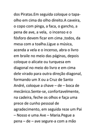dos Piratas.Em seguida coloque o tapaolho em cima do olho direito.A caveira,
o copo com pinga, a faca, o gancho, a
pena de ave, a vela, o incenso e o
fósforo devem ficar em cima ,todos, da
mesa com a toalha.Ligue a música,
acenda a vela e o incenso, abra o livro
em braile no meio das páginas, depois
coloque o alicate ou turquesa em
diagonal no meio do livro e em cima
dele virado para outra direção diagonal,
formando um X ou a Cruz de Santo
André, coloque a chave – de – boca de
mecânico.Sente-se, confortavelmente,
na cadeira, feche os olhos e faça uma
prece de cunho pessoal de
agradecimento, em seguida reze um Pai
– Nosso e uma Ave – Maria.Pegue a
pena – de – ave segure-a com a mão

 