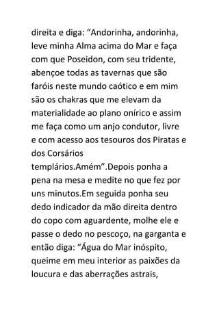 direita e diga: “Andorinha, andorinha,
leve minha Alma acima do Mar e faça
com que Poseidon, com seu tridente,
abençoe todas as tavernas que são
faróis neste mundo caótico e em mim
são os chakras que me elevam da
materialidade ao plano onírico e assim
me faça como um anjo condutor, livre
e com acesso aos tesouros dos Piratas e
dos Corsários
templários.Amém”.Depois ponha a
pena na mesa e medite no que fez por
uns minutos.Em seguida ponha seu
dedo indicador da mão direita dentro
do copo com aguardente, molhe ele e
passe o dedo no pescoço, na garganta e
então diga: “Água do Mar inóspito,
queime em meu interior as paixões da
loucura e das aberrações astrais,

 
