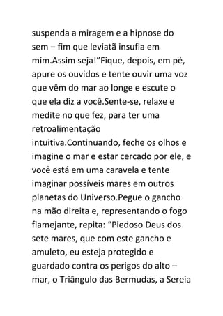 suspenda a miragem e a hipnose do
sem – fim que leviatã insufla em
mim.Assim seja!”Fique, depois, em pé,
apure os ouvidos e tente ouvir uma voz
que vêm do mar ao longe e escute o
que ela diz a você.Sente-se, relaxe e
medite no que fez, para ter uma
retroalimentação
intuitiva.Continuando, feche os olhos e
imagine o mar e estar cercado por ele, e
você está em uma caravela e tente
imaginar possíveis mares em outros
planetas do Universo.Pegue o gancho
na mão direita e, representando o fogo
flamejante, repita: “Piedoso Deus dos
sete mares, que com este gancho e
amuleto, eu esteja protegido e
guardado contra os perigos do alto –
mar, o Triângulo das Bermudas, a Sereia

 