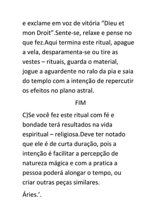 e exclame em voz de vitória “Dieu et
mon Droit”.Sente-se, relaxe e pense no
que fez.Aqui termina este ritual, apague
a vela, desparamenta-se ou tire as
vestes – rituais, guarda o material,
jogue a aguardente no ralo da pia e saia
do templo com a intenção de repercutir
os efeitos no plano astral.
FIM
C)Se você fez este ritual com fé e
bondade terá resultados na vida
espiritual – religiosa.Deve ter notado
que ele é de curta duração, pois a
intenção é facilitar a percepção de
natureza mágica e com a pratica a
pessoa poderá alongar o tempo, ou
criar outras peças similares.
Áries.’.

 