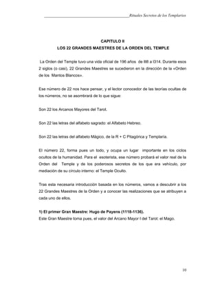 ___________________________________________Rituales Secretos de los Templarios
CAPITULO II
LOS 22 GRANDES MAESTRES DE LA ORDEN DEL TEMPLE
La Orden del Temple tuvo una vida oficial de 196 años de lll8 a l314. Durante esos
2 siglos (o casi), 22 Grandes Maestres se sucedieron en la dirección de la «Orden
de los Mantos Blancos».
Ese número de 22 nos hace pensar, y el lector conocedor de las teorías ocultas de
los números, no se asombrará de lo que sigue:
Son 22 los Arcanos Mayores del Tarot.
Son 22 las letras del alfabeto sagrado: el Alfabeto Hebreo.
Son 22 las letras del alfabeto Mágico, de la R + C Pitagórica y Templaría.
El número 22, forma pues un todo, y ocupa un lugar importante en los ciclos
ocultos de la humanidad. Para el esoterista, ese número probará el valor real de la
Orden del Temple y de los poderosos secretos de los que era vehículo, por
mediación de su círculo interno: el Temple Oculto.
Tras esta necesaria introducción basada en los números, vamos a descubrir a los
22 Grandes Maestres de la Orden y a conocer las realizaciones que se atribuyen a
cada uno de ellos.
1) El primer Gran Maestre: Hugo de Payens (1118-1136).
Este Gran Maestre toma pues, el valor del Arcano Mayor I del Tarot: el Mago.
10
 