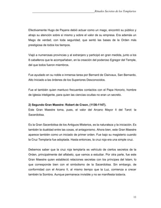 ___________________________________________Rituales Secretos de los Templarios
Efectivamente Hugo de Payens debió actuar como un mago, encontró su público y
atrajo su atención sobre sí mismo y sobre el valor de su empresa. Era además un
Mago de verdad, con toda seguridad, que sentó las bases de la Orden más
prestigiosa de todos los tiempos.
Viajó a numerosas provincias y al extranjero y participó en gran medida, junto a los
8 caballeros que le acompañaban, en la creación del poderoso Egregor del Temple,
del que todos fueron miembros.
Fue ayudado en su noble e inmensa tarea por Bernard de Clairvaux, San Bernardo,
Alto Iniciado a las órdenes de los Superiores Desconocidos.
Fue el también quien mantuvo frecuentes contactos con el Papa Honorio, hombre
de Iglesia inteligente, para quien las ciencias ocultas no eran un secreto.
2) Segundo Gran Maestre: Robert de Craon, (1136-1147).
Este Gran Maestre toma, pues, el valor del Arcano Mayor II del Tarot: la
Sacerdotisa.
Es la Gran Sacerdotisa de los Antiguos Misterios, es la naturaleza y la iniciación. Es
también la dualidad entre las cosas, el antagonismo. Ahora bien, este Gran Maestre
aparece también como un iniciado de primer orden. Fue bajo su magisterio cuando
la Cruz Templaría fue adoptada. Hasta entonces, la cruz roja era una simple cruz.
Debemos saber que la cruz roja templaría es vehículo de ciertos secretos de la
Orden, principalmente del alfabeto, que vamos a estudiar. Por otra parte, fue este
Gran Maestre quien estableció relaciones secretas con los príncipes del Islam, lo
que corresponde bien con el simbolismo de la Sacerdotisa. Sin embargo, de
conformidad con el Arcano II, al mismo tiempo que la Luz, comienza a crecer
también la Sombra. Aunque permanece invisible y no se manifiesta todavía.
11
 