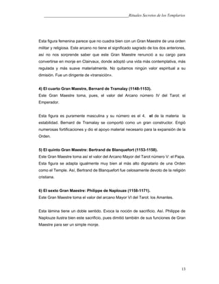 ___________________________________________Rituales Secretos de los Templarios
Esta figura femenina parece que no cuadra bien con un Gran Maestre de una orden
militar y religiosa. Este arcano no tiene el significado sagrado de los dos anteriores,
así no nos sorprende saber que este Gran Maestre renunció a su cargo para
convertirse en monje en Clairvaux, donde adoptó una vida más contemplativa, más
regulada y más suave materialmente. No quitamos ningún valor espiritual a su
dimisión. Fue un dirigente de «transición».
4) El cuarto Gran Maestre, Bernard de Tramalay (1148-1153).
Este Gran Maestre toma, pues, el valor del Arcano número IV del Tarot: el
Emperador.
Esta figura es puramente masculina y su número es el 4, el de la materia la
estabilidad. Bernard de Tramalay se comportó como un gran constructor. Erigió
numerosas fortificaciones y dio el apoyo material necesario para la expansión de la
Orden.
5) El quinto Gran Maestre: Bertrand de Blanquefort (1153-1158).
Este Gran Maestre toma así el valor del Arcano Mayor del Tarot número V: el Papa.
Esta figura se adapta igualmente muy bien al más alto dignatario de una Orden
como el Temple. Así, Bertrand de Blanquefort fue celosamente devoto de la religión
cristiana.
6) El sexto Gran Maestre: Philippe de Naplouze (1158-1171).
Este Gran Maestre toma el valor del arcano Mayor VI del Tarot: los Amantes.
Esta lámina tiene un doble sentido. Evoca la noción de sacrificio. Así. Philippe de
Naplouze ilustra bien este sacrificio, pues dimitió también de sus funciones de Gran
Maestre para ser un simple monje.
13
 