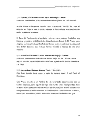 ___________________________________________Rituales Secretos de los Templarios
7) El séptimo Gran Maestre: Eudes de St. Amand (1171-1179).
Este Gran Maestre toma, pues, el valor del Arcano Mayor VII del Tarot: el Carro.
A esta lámina se la conoce también como El Carro de Triunfo. Así, supo el
defender su Orden y salir victorioso ganando la franquicia de sus encomiendas
contra el poder de la realeza.
El Carro del Tarot muestra al conductor, cetro en mano, guiando 2 caballos, uno
blanco y otro negro, simbolizando las dos polaridades. Eudes de St. Amand supo
elegir su camino, al rechazar la oferta de libertad contra rescate que le propuso el
Gran Sultán Saladino. Este rechazo heroico, muestra la nobleza de este Gran
Maestre.
8) El octavo Gran Maestre: Arnaud de la Tour-Rouge (1179-1184).
Este Gran Maestre toma así el valor del Arcano Mayor VIII del Tarot: la Justicia.
Bajo su mandato fueron resueltos varios asuntos legales relativos al rey de Francia
y al Papa.
9) El noveno Gran Maestre: Jean de Terric (1184-1188).
Este Gran Maestre toma, pues, el valor del Arcano Mayor IX del Tarot: el
Hermitaño.
Este Arcano muestra a un hombre de edad avanzada, sosteniéndose con un
bastón, resignado, como a punto de dejar este mundo, solo e incomprendido. Jean
de Terne ilustra perfectamente este Arcano de renuncia pues durante su detención
hizo juramento al Sultán Saladino de no combatirlo más. Al recuperar así la libertad,
dimitió para mantener su palabra, mostrando un espíritu caballeresco sin igual.
14
 