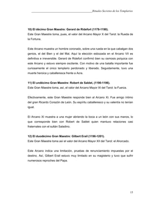 ___________________________________________Rituales Secretos de los Templarios
10) El décimo Gran Maestre: Gerard de Ridefort (1178-1190).
Este Gran Maestre toma, pues, el valor del Arcano Mayor X del Tarot: la Rueda de
la Fortuna.
Este Arcano muestra un hombre coronado, sobre una rueda en la que cabalgan dos
genios, el del Bien y el del Mal. Aquí la elección esbozada en el Arcano VII es
definitiva e irreversible. Gerard de Ridefort confirmó bien su osmosis psíquica con
este Arcano y estuvo siempre oscilante. Con motivo de una batalla importante fue
curiosamente el único templario perdonado y liberado. Seguidamente, tuvo una
muerte heroica y caballeresca frente a Acra.
11) El undécimo Gran Maestre: Robert de Sablet, (1190-1196).
Este Gran Maestre toma, así, el valor del Arcano Mayor XI del Tarot: la Fuerza.
Efectivamente, este Gran Maestre responde bien al Arcano XI. Fue amigo íntimo
del gran Ricardo Corazón de León. Su espíritu caballeresco y su valentía no tenían
igual.
El Arcano XI muestra a una mujer abriendo la boca a un león con sus manos, lo
que corresponde bien con Robert de Sablet quien mantuvo relaciones casi
fraternales con el sultán Saladino.
12) El duodécimo Gran Maestre: Gilbert Erail (1196-1201).
Este Gran Maestre toma así el valor del Arcano Mayor XII del Tarot: el Ahorcado.
Este Arcano indica una limitación, pruebas de renunciamiento impuestas por el
destino. Así, Gilbert Erail estuvo muy limitado en su magisterio y tuvo que sufrir
numerosos reproches del Papa.
15
 