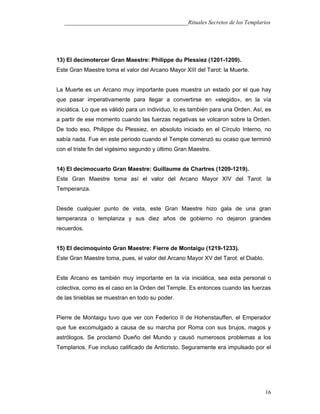 ___________________________________________Rituales Secretos de los Templarios
13) El decimotercer Gran Maestre: Philippe du Plessiez (1201-1209).
Este Gran Maestre toma el valor del Arcano Mayor XIII del Tarot: la Muerte.
La Muerte es un Arcano muy importante pues muestra un estado por el que hay
que pasar imperativamente para llegar a convertirse en «elegido», en la vía
iniciática. Lo que es válido para un individuo, lo es también para una Orden. Así, es
a partir de ese momento cuando las fuerzas negativas se volcaron sobre la Orden.
De todo eso, Philippe du Plessiez, en absoluto iniciado en el Círculo Interno, no
sabía nada. Fue en este periodo cuando el Temple comenzó su ocaso que terminó
con el triste fin del vigésimo segundo y último Gran Maestre.
14) El decimocuarto Gran Maestre: Guillaume de Chartres (1209-1219).
Este Gran Maestre toma así el valor del Arcano Mayor XIV del Tarot: la
Temperanza.
Desde cualquier punto de vista, este Gran Maestre hizo gala de una gran
temperanza o templanza y sus diez años de gobierno no dejaron grandes
recuerdos.
15) El decimoquinto Gran Maestre: Fierre de Montaigu (1219-1233).
Este Gran Maestre toma, pues, el valor del Arcano Mayor XV del Tarot: el Diablo.
Este Arcano es también muy importante en la vía iniciática, sea esta personal o
colectiva, como es el caso en la Orden del Temple. Es entonces cuando las fuerzas
de las tinieblas se muestran en todo su poder.
Pierre de Montaigu tuvo que ver con Federico II de Hohenstauffen, el Emperador
que fue excomulgado a causa de su marcha por Roma con sus brujos, magos y
astrólogos. Se proclamó Dueño del Mundo y causó numerosos problemas a los
Templarios. Fue incluso calificado de Anticristo. Seguramente era impulsado por el
16
 