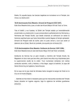 ___________________________________________Rituales Secretos de los Templarios
Diablo. En aquella época, las fuerzas negativas se incrustaron en el Temple, con
miras a su destrucción.
16) El decimosexto Gran Maestre: Armand de Perigord (1233-1247).
Este Gran Maestre toma, pues, el valor del Arcano Mayor XVI del Tarot: la Torre.
Tras el diablo y sus huestes, la Orden del Temple estaba ya inexorablemente
encaminada a su destrucción, lo que comprendieron perfectamente los Hermanos y
Hermanas del Temple Oculto, que desde entonces se esforzaron en salvar la
herencia espiritual para que fuera transmitida cuando llegase el tiempo apropiado.
Armand de Perigord trató de luchar, pero no pudo vencer y tuvo que asistir al
deterioro de su Orden. Murió en combate, de acuerdo con el Arcano XVI.
17) El decimoséptimo Gran Maestre: Guillaume de Sonnac (1247-1250).
Este Gran Maestre toma el valor del Arcano Mayor XVII del Tarot: la Estrella.
Guillaume de Sonnac fue un gran iniciado y miembro del Temple Oculto. Su
Magisterio no duro más que tres años, pero fueron tres años muy importantes para
la supervivencia oculta de la orden. Tuvo numerosos contactos con ciertos
cenáculos secretos, sufís y hebreos, e hizo llegar, según la tradición, la copa del
Santo Grial al rey de Inglaterra, hacia Escocia.
Es la copa con la que José de Arimatea había recogido la sangre de Cristo en la
Cruz en el monte Góigota.
Además se hizo todo lo necesario para que los manuscritos secretos del Temple
fueran situados en lugares seguros, bajo la vigilancia de terribles guardianes
psíquicos.
17
 