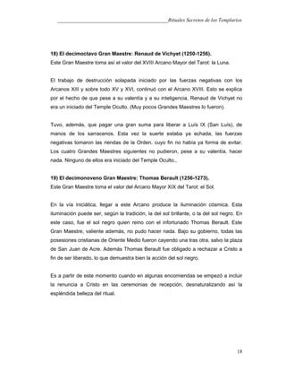 ___________________________________________Rituales Secretos de los Templarios
18) El decimoctavo Gran Maestre: Renaud de Vichyet (1250-1256).
Este Gran Maestre toma así el valor del XVIII Arcano Mayor del Tarot: la Luna.
El trabajo de destrucción solapada iniciado por las fuerzas negativas con los
Arcanos XIII y sobre todo XV y XVI, continuó con el Arcano XVIII. Esto se explica
por el hecho de que pese a su valentía y a su inteligencia, Renaud de Vichyet no
era un iniciado del Temple Oculto. (Muy pocos Grandes Maestres lo fueron).
Tuvo, además, que pagar una gran suma para liberar a Luís IX (San Luís), de
manos de los sarracenos. Esta vez la suerte estaba ya echada, las fuerzas
negativas tomaron las riendas de la Orden, cuyo fin no había ya forma de evitar.
Los cuatro Grandes Maestres siguientes no pudieron, pese a su valentía, hacer
nada. Ninguno de ellos era iniciado del Temple Oculto.,
19) El decimonoveno Gran Maestre: Thomas Berault (1256-1273).
Este Gran Maestre toma el valor del Arcano Mayor XIX del Tarot: el Sol.
En la vía iniciática, llegar a este Arcano produce la iluminación cósmica. Esta
iluminación puede ser, según la tradición, la del sol brillante, o la del sol negro. En
este caso, fue el sol negro quien reino con el infortunado Thomas Berault. Este
Gran Maestre, valiente además, no pudo hacer nada. Bajo su gobierno, todas las
posesiones cristianas de Oriente Medio fueron cayendo una tras otra, salvo la plaza
de San Juan de Acre. Además Thomas Berault fue obligado a rechazar a Cristo a
fin de ser liberado, lo que demuestra bien la acción del sol negro.
Es a partir de este momento cuando en algunas encomiendas se empezó a incluir
la renuncia a Cristo en las ceremonias de recepción, desnaturalizando así la
espléndida belleza del ritual.
18
 