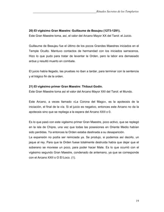___________________________________________Rituales Secretos de los Templarios
20) El vigésimo Gran Maestre: Guillaume de Beaujeu (1273-1291).
Este Gran Maestre toma, así, el valor del Arcano Mayor XX del Tarot: el Juicio.
Guillaume de Beaujeu fue el último de los pocos Grandes Maestres iniciados en el
Temple Oculto. Mantuvo contactos de hermandad con los iniciados sarracenos.
Hizo lo que pudo para tratar de levantar la Orden, pero la labor era demasiado
ardua y resultó muerto en combate.
El juicio había llegado, las pruebas no iban a tardar, para terminar con la sentencia
y el trágico fin de la orden.
21) El vigésimo primer Gran Maestre: Thibaut Godin.
Este Gran Maestre toma así el valor del Arcano Mayor XXI del Tarot: el Mundo.
Este Arcano, a veces llamado «La Corona del Mago», es la apoteosis de la
iniciación, el final de la vía. Si el juicio es negativo, entonces este Arcano no da la
apoteosis sino que se repliega a la espera del Arcano XXII o 0.
Es lo que pasó con este vigésimo primer Gran Maestre, poco activo, que se replegó
en la isla de Chipre, una vez que todas las posesiones en Oriente Medio habían
sido perdidas. Ya entonces la Orden estaba destinada a su desaparición.
La expansión no podía ser reiniciada ya. Se produjo, si podemos así decirlo, un
jaque al rey. Para que la Orden fuese totalmente destruida había que dejar que el
soberano se moviese un poco, para poder hacer Mate. Es lo que ocurrió con el
vigésimo segundo Gran Maestre, condenado de antemano, ya que se corresponde
con el Arcano XXII o O El Loco. (1).
19
 
