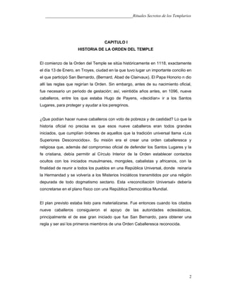 ___________________________________________Rituales Secretos de los Templarios
CAPITULO I
HISTORIA DE LA ORDEN DEL TEMPLE
El comienzo de la Orden del Temple se sitúa históricamente en 1118, exactamente
el día 13 de Enero, en Troyes, ciudad en la que tuvo lugar un importante concilio en
el que participó San Bernardo, (Bernard, Abad de Clairvaux). El Papa Honorio n dio
allí las reglas que regirían la Orden. Sin embargo, antes de su nacimiento oficial,
fue necesario un periodo de gestación; así, veintidós años antes, en 1096, nueve
caballeros, entre los que estaba Hugo de Payens, «decidían» ir a los Santos
Lugares, para proteger y ayudar a los peregrinos.
¿Que podían hacer nueve caballeros con voto de pobreza y de castidad? Lo que la
historia oficial no precisa es que esos nueve caballeros eran todos grandes
iniciados, que cumplían órdenes de aquellos que la tradición universal llama «Los
Superiores Desconocidos». Su misión era el crear una orden caballeresca y
religiosa que, además del compromiso oficial de defender los Santos Lugares y la
fe cristiana, debía permitir al Círculo Interior de la Orden establecer contactos
ocultos con los iniciados musulmanes, mongoles, cabalistas y africanos, con la
finalidad de reunir a todos los pueblos en una República Universal, donde reinaría
la Hermandad y se volvería a los Misterios Iniciáticos transmitidos por una religión
depurada de todo dogmatismo sectario. Esta «reconciliación Universal» debería
concretarse en el plano físico con una República Democrática Mundial.
El plan previsto estaba listo para materializarse. Fue entonces cuando los citados
nueve caballeros consiguieron el apoyo de las autoridades eclesiásticas,
principalmente el de ese gran iniciado que fue San Bernardo, para obtener una
regla y ser así los primeros miembros de una Orden Caballeresca reconocida.
2
 