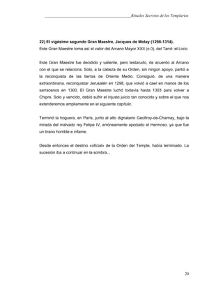 ___________________________________________Rituales Secretos de los Templarios
22) El vigésimo segundo Gran Maestre, Jacques de Molay (1298-1314).
Este Gran Maestre toma así el valor del Arcano Mayor XXII (o 0), del Tarot: el Loco.
Este Gran Maestre fue decidido y valiente, pero testarudo, de acuerdo al Arcano
con el que se relaciona. Solo, a la cabeza de su Orden, sin ningún apoyo, partió a
la reconquista de las tierras de Oriente Medio. Consiguió, de una manera
extraordinaria, reconquistar Jerusalén en 1298, que volvió a caer en manos de los
sarracenos en 1300. El Gran Maestre luchó todavía hasta 1303 para volver a
Chipre. Solo y vencido, debió sufrir el injusto juicio tan conocido y sobre el que nos
extenderemos ampliamente en el siguiente capítulo.
Terminó la hoguera, en París, junto al alto dignatario Geofiroy-de-Charnay, bajo la
mirada del malvado rey Felipe IV, erróneamente apodado el Hermoso, ya que fue
un tirano horrible e infame.
Desde entonces el destino «oficial» de la Orden del Temple, había terminado. La
sucesión iba a continuar en la sombra...
20
 