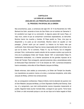 ___________________________________________Rituales Secretos de los Templarios
CAPITULO III
LA CAÍDA DE LA ORDEN
ANÁLISIS DE LAS PRINCIPALES ACUSACIONES
EL PROCESO, FIN OFICIAL DE LA ORDEN
Nos encontramos, pues, a comienzos del siglo XIV. El 14 de Noviembre de 1305,
Bertrand de Goth, asciende al trono de San Pedro con el nombre de Clemente V.
Un accidente tuvo lugar en su coronación. A algunos pasos del nuevo Papa, un
viejo muro, sobre el que se comprimían numerosos espectadores, se derrumbó.
Muchos fueron los muertos y heridos. El Papa perdió su Tiara. Una joya se
desprendió y no pudo ya ser encontrada. Muchos vieron en aquello un mal
presagio. ¿Tenían razón por así creerlo? La historia no ha hecho más que
confirmarlo. Este infortunado Papa fue menos responsable del fin de la Orden de lo
que se ha dicho. Por el contrario, Felipe IV, rey de Francia, fue el instigador
principal. Pero, continuemos nuestro estudio de los sucesos ocultos cuyo punto de
mira era la prestigiosa Orden del Temple. Desde 1307, el abominable Felipe IV,
fuertemente endeudado, va a intentar apropiarse de las grandes riquezas de la
Orden del Temple. Para conseguirlo, ejercerá presiones viles y escandalosas sobre
el infortunado Papa Clemente V. El 13 de Octubre de 1307, numerosos templarios
fueron arrestados, entre ellos el Gran Maestre Jacques de Molay.
Desde entonces, todo estaba ya consumado y la Orden del Temple fue disuelta.
Los inquisidores se pusieron manos a la obra y numerosos templarios, entre ellos
Jacques de Molay, sufrieron las consecuencias.
Así, se consiguieron confesiones. Felipe el infame, tomó la decisión de quemar vivo
al Gran Maestre Jacques-de-Molay y al Gran Dignatario Geoffroy-de-Chamay. Este
rey, vil y sanguinario, que creó continuamente nuevos impuestos masacrando al
pueblo, llegando hasta acuñar moneda falsa, consiguió lo que quería. Tenía hacia
la Orden un odio enconado porque a uno de sus hijos se le había negado el título
21
 