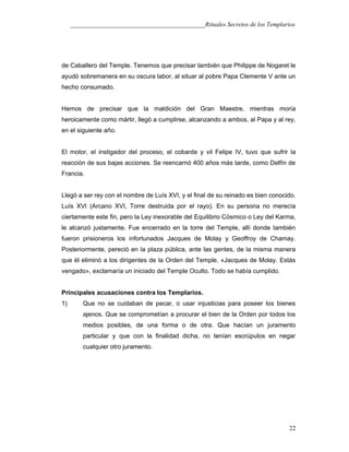 ___________________________________________Rituales Secretos de los Templarios
de Caballero del Temple. Tenemos que precisar también que Philippe de Nogaret le
ayudó sobremanera en su oscura labor, al situar al pobre Papa Clemente V ante un
hecho consumado.
Hemos de precisar que la maldición del Gran Maestre, mientras moría
heroicamente como mártir, llegó a cumplirse, alcanzando a ambos, al Papa y al rey,
en el siguiente año.
El motor, el instigador del proceso, el cobarde y vil Felipe IV, tuvo que sufrir la
reacción de sus bajas acciones. Se reencarnó 400 años más tarde, como Delfín de
Francia.
Llegó a ser rey con el nombre de Luís XVI, y el final de su reinado es bien conocido.
Luís XVI (Arcano XVI, Torre destruida por el rayo). En su persona no merecía
ciertamente este fin, pero la Ley inexorable del Equilibrio Cósmico o Ley del Karma,
le alcanzó justamente. Fue encerrado en la torre del Temple, allí donde también
fueron prisioneros los infortunados Jacques de Molay y Geoffroy de Chamay.
Posteriormente, pereció en la plaza pública, ante las gentes, de la misma manera
que él eliminó a los dirigentes de la Orden del Temple. «Jacques de Molay. Estás
vengado», exclamaría un iniciado del Temple Oculto. Todo se había cumplido.
Principales acusaciones contra los Templarios.
1) Que no se cuidaban de pecar, o usar injusticias para poseer los bienes
ajenos. Que se comprometían a procurar el bien de la Orden por todos los
medios posibles, de una forma o de otra. Que hacían un juramento
particular y que con la finalidad dicha, no tenían escrúpulos en negar
cualquier otro juramento.
22
 