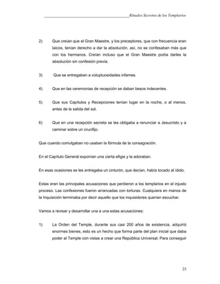 ___________________________________________Rituales Secretos de los Templarios
2) Que creían que el Gran Maestre, y los preceptores, que con frecuencia eran
laicos, tenían derecho a dar la absolución, así, no se confesaban más que
con los hermanos. Creían incluso que el Gran Maestre podía darles la
absolución sin confesión previa.
3) Que se entregaban a voluptuosidades infames.
4) Que en las ceremonias de recepción se daban besos indecentes.
5) Que sus Capítulos y Recepciones tenían lugar en la noche, o al menos,
antes de la salida del sol.
6) Que en una recepción secreta se les obligaba a renunciar a Jesucristo y a
caminar sobre un crucifijo.
Que cuando comulgaban no usaban la fórmula de la consagración.
En el Capítulo General exponían una cierta efigie y la adoraban.
En esas ocasiones se les entregaba un cinturón, que decían, había tocado al ídolo.
Estas eran las principales acusaciones que perdieron a los templarios en el injusto
proceso. Las confesiones fueron arrancadas con torturas. Cualquiera en manos de
la Inquisición terminaba por decir aquello que los inquisidores querían escuchar.
Vamos a revisar y desarrollar una a una estas acusaciones:
1) La Orden del Temple, durante sus casi 200 años de existencia, adquirió
enormes bienes, esto es un hecho que forma parte del plan inicial que daba
poder al Temple con vistas a crear una República Universal. Para conseguir
23
 