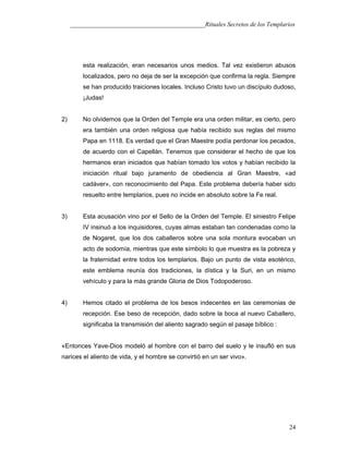 ___________________________________________Rituales Secretos de los Templarios
esta realización, eran necesarios unos medios. Tal vez existieron abusos
localizados, pero no deja de ser la excepción que confirma la regla. Siempre
se han producido traiciones locales. Incluso Cristo tuvo un discípulo dudoso,
¡Judas!
2) No olvidemos que la Orden del Temple era una orden militar, es cierto, pero
era también una orden religiosa que había recibido sus reglas del mismo
Papa en 1118. Es verdad que el Gran Maestre podía perdonar los pecados,
de acuerdo con el Capellán. Tenemos que considerar el hecho de que los
hermanos eran iniciados que habían tomado los votos y habían recibido la
iniciación ritual bajo juramento de obediencia al Gran Maestre, «ad
cadáver», con reconocimiento del Papa. Este problema debería haber sido
resuelto entre templarios, pues no incide en absoluto sobre la Fe real.
3) Esta acusación vino por el Sello de la Orden del Temple. El siniestro Felipe
IV insinuó a los inquisidores, cuyas almas estaban tan condenadas como la
de Nogaret, que los dos caballeros sobre una sola montura evocaban un
acto de sodomía, mientras que este símbolo lo que muestra es la pobreza y
la fraternidad entre todos los templarios. Bajo un punto de vista esotérico,
este emblema reunía dos tradiciones, la dística y la Suri, en un mismo
vehículo y para la más grande Gloria de Dios Todopoderoso.
4) Hemos citado el problema de los besos indecentes en las ceremonias de
recepción. Ese beso de recepción, dado sobre la boca al nuevo Caballero,
significaba la transmisión del aliento sagrado según el pasaje bíblico :
«Entonces Yave-Dios modeló al hombre con el barro del suelo y le insufló en sus
narices el aliento de vida, y el hombre se convirtió en un ser vivo».
24
 