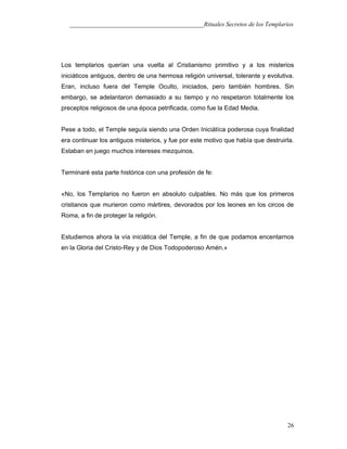 ___________________________________________Rituales Secretos de los Templarios
Los templarios querían una vuelta al Cristianismo primitivo y a los misterios
iniciáticos antiguos, dentro de una hermosa religión universal, tolerante y evolutiva.
Eran, incluso fuera del Temple Oculto, iniciados, pero también hombres. Sin
embargo, se adelantaron demasiado a su tiempo y no respetaron totalmente los
preceptos religiosos de una época petrificada, como fue la Edad Media.
Pese a todo, el Temple seguía siendo una Orden Iniciátíca poderosa cuya finalidad
era continuar los antiguos misterios, y fue por este motivo que había que destruirla.
Estaban en juego muchos intereses mezquinos.
Terminaré esta parte histórica con una profesión de fe:
«No, los Templarios no fueron en absoluto culpables. No más que los primeros
cristianos que murieron como mártires, devorados por los leones en los circos de
Roma, a fin de proteger la religión.
Estudiemos ahora la vía iniciática del Temple, a fin de que podamos encentarnos
en la Gloria del Cristo-Rey y de Dios Todopoderoso Amén.»
26
 