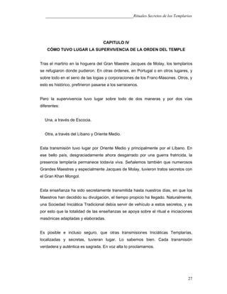 ___________________________________________Rituales Secretos de los Templarios
CAPITULO IV
CÓMO TUVO LUGAR LA SUPERVIVENCIA DE LA ORDEN DEL TEMPLE
Tras el martirio en la hoguera del Gran Maestre Jacques de Molay, los templarios
se refugiaron donde pudieron. En otras órdenes, en Portugal o en otros lugares, y
sobre todo en el seno de las logias y corporaciones de los Franc-Masones. Otros, y
esto es histórico, prefirieron pasarse a los sarracenos.
Pero la supervivencia tuvo lugar sobre todo de dos maneras y por dos vías
diferentes:
Una, a través de Escocia.
Otra, a través del Líbano y Oriente Medio.
Esta transmisión tuvo lugar por Oriente Medio y principalmente por el Líbano. En
ese bello país, desgraciadamente ahora desgarrado por una guerra fratricida, la
presencia templaría permanece todavía viva. Señalemos también que numerosos
Grandes Maestres y especialmente Jacques de Molay, tuvieron tratos secretos con
el Gran Khan Mongol.
Esta enseñanza ha sido secretamente transmitida hasta nuestros días, en que los
Maestros han decidido su divulgación, el tiempo propicio ha llegado. Naturalmente,
una Sociedad Iniciática Tradicional debía servir de vehículo a estos secretos, y es
por esto que la totalidad de las enseñanzas se apoya sobre el ritual e iniciaciones
masónicas adaptadas y elaboradas.
Es posible e incluso seguro, que otras transmisiones Iniciáticas Templarías,
localizadas y secretas, tuvieran lugar. Lo sabemos bien. Cada transmisión
verdadera y auténtica es sagrada. En voz alta lo proclamamos.
27
 