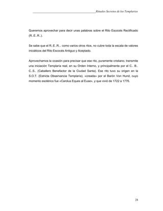 ___________________________________________Rituales Secretos de los Templarios
Queremos aprovechar para decir unas palabras sobre el Rito Escocés Rectificado
(R..E..R..).
Se sabe que el R..E..R... como varios otros ritos, no cubre toda la escala de valores
iniciáticos del Rito Escocés Antiguo y Aceptado.
Aprovechamos la ocasión para precisar que ese rito, puramente cristiano, transmite
una iniciación Templaría real, en su Orden Interno, y principalmente por el C.. B..
C..S.. (Caballero Benefactor de la Ciudad Santa). Ese rito tuvo su origen en la
S.O.T. (Estricta Observancia Templaría), «creada» por el Barón Von Hund, cuyo
momento esotérico fue «Carolus Eques al Euse», y que vivió de 1722 a 1776.
28
 