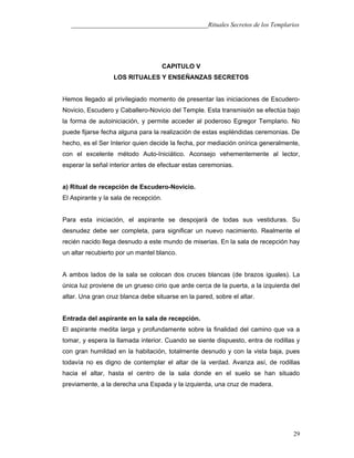 ___________________________________________Rituales Secretos de los Templarios
CAPITULO V
LOS RITUALES Y ENSEÑANZAS SECRETOS
Hemos llegado al privilegiado momento de presentar las iniciaciones de Escudero-
Novicio, Escudero y Caballero-Novicio del Temple. Esta transmisión se efectúa bajo
la forma de autoiniciación, y permite acceder al poderoso Egregor Templario. No
puede fijarse fecha alguna para la realización de estas espléndidas ceremonias. De
hecho, es el Ser Interior quien decide la fecha, por mediación onírica generalmente,
con el excelente método Auto-Iniciático. Aconsejo vehementemente al lector,
esperar la señal interior antes de efectuar estas ceremonias.
a) Ritual de recepción de Escudero-Novicio.
El Aspirante y la sala de recepción.
Para esta iniciación, el aspirante se despojará de todas sus vestiduras. Su
desnudez debe ser completa, para significar un nuevo nacimiento. Realmente el
recién nacido llega desnudo a este mundo de miserias. En la sala de recepción hay
un altar recubierto por un mantel blanco.
A ambos lados de la sala se colocan dos cruces blancas (de brazos iguales). La
única luz proviene de un grueso cirio que arde cerca de la puerta, a la izquierda del
altar. Una gran cruz blanca debe situarse en la pared, sobre el altar.
Entrada del aspirante en la sala de recepción.
El aspirante medita larga y profundamente sobre la finalidad del camino que va a
tomar, y espera la llamada interior. Cuando se siente dispuesto, entra de rodillas y
con gran humildad en la habitación, totalmente desnudo y con la vista baja, pues
todavía no es digno de contemplar el altar de la verdad. Avanza así, de rodillas
hacia el altar, hasta el centro de la sala donde en el suelo se han situado
previamente, a la derecha una Espada y la izquierda, una cruz de madera.
29
 