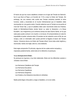 ___________________________________________Rituales Secretos de los Templarios
El hecho de que los nueve caballeros viviesen en el lugar del Templo de Salomón,
fue lo que llevó al Papa y al Concilio de 1118 a crear la Orden del Temple. Sin
embargo, de una manera más oculta ese Templo simboliza también el alma
humana, caída y encerrada en el mundo tridimensional que el Caballero debe
reconquistar en una guerra santa. Cuando sabemos que el Templo se encuentra al
nivel del Tercer Ojo, y que el caballero debe subir recorriendo todos los Chakras,
desde el MuIhadhara-Chakra donde tienen su sede la Serpiente y la Diosa
Kundalini, nos imaginamos ya la extrema dureza de esta Guerra Santa, en la que
cada paso puede conducir a la muerte o a la locura. El comprometerse en esta lid,
imposibilita el poder volverse atrás. El sendero es tan estrecho como el filo de una
navaja y sólo un indomable valor puede permitir la llegada al tesoro del Templo
Interior. Volvamos ahora a la Orden del Temple oficial. Como toda orden legítima y
reconocida, recibe una regla, esto es, unos estatutos.
Esta regla comprendía 72 artículos, algunos de los cuales serían revisados y
mejorados posteriormente, sobre todo en lo referente a la jerarquía.
1) La Jerarquía de la Orden.
Su jerarquía es rigurosa y muy bien elaborada. Estos son los diferentes cuerpos o
«Grados» de la Orden:
Los Hermanos Caballeros del Temple
Los Hermanos Escuderos
Los Hermanos Capellanes
Los Hermanos Sargentos
Los Criados y los Artesanos (reunidos en cofradías).
Nadie podía llegar a Escudero y luego a Caballero, si no era noble.
3
 
