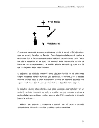___________________________________________Rituales Secretos de los Templarios
El aspirante contempla la espada y piensa que un día le servirá, si Dios lo quiere,
para ser armado Caballero del Temple. Después contempla la cruz de madera y
comprende que le dará la lealtad el fervor necesario para asumir su deber. Sabe
que por el momento, no es digno, sin embargo, sabe también que la cruz de
madera le dará el valor necesario y le ayudará a luchar con rectitud y honor a fin de
que un día pueda llegar a ser Caballero.
El aspirante, es aceptado entonces como Escudero-Novicio, de la forma más
simple, de rodillas, lleno de humildad y de esperanza. Se levanta, y con la cabeza
inclinada avanza hasta el altar, manteniendo la cruz con la mano izquierda y la
espada con la mano derecha, consciente del alcance de este instante sagrado.
El Escudero-Novicio, sitúa entonces «sus útiles sagrados», sobre el altar y en un
gesto de humildad y sumisión se vuelve a arrodillar. Levanta entonces la cabeza y
contempla la gran cruz blanca que hay sobre el altar. Entonces efectúa el siguiente
juramente solemne :
«Vengo con humildad y esperanza a cumplir con mi deber y prometo
solemnemente compartir todo lo que poseo con quien lo necesite»
30
Cruz Blanca
Recipiendario
 