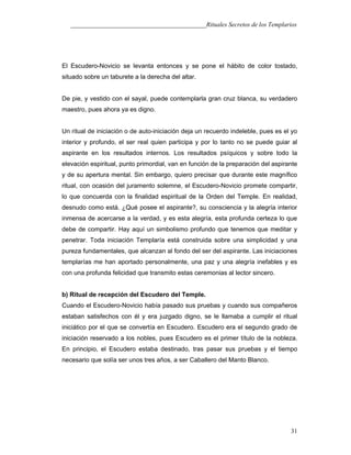 ___________________________________________Rituales Secretos de los Templarios
El Escudero-Novicio se levanta entonces y se pone el hábito de color tostado,
situado sobre un taburete a la derecha del altar.
De pie, y vestido con el sayal, puede contemplarla gran cruz blanca, su verdadero
maestro, pues ahora ya es digno.
Un ritual de iniciación o de auto-iniciación deja un recuerdo indeleble, pues es el yo
interior y profundo, el ser real quien participa y por lo tanto no se puede guiar al
aspirante en los resultados internos. Los resultados psíquicos y sobre todo la
elevación espiritual, punto primordial, van en función de la preparación del aspirante
y de su apertura mental. Sin embargo, quiero precisar que durante este magnífico
ritual, con ocasión del juramento solemne, el Escudero-Novicio promete compartir,
lo que concuerda con la finalidad espiritual de la Orden del Temple. En realidad,
desnudo como está. ¿Qué posee el aspirante?, su consciencia y la alegría interior
inmensa de acercarse a la verdad, y es esta alegría, esta profunda certeza lo que
debe de compartir. Hay aquí un simbolismo profundo que tenemos que meditar y
penetrar. Toda iniciación Templaría está construida sobre una simplicidad y una
pureza fundamentales, que alcanzan al fondo del ser del aspirante. Las iniciaciones
templarías me han aportado personalmente, una paz y una alegría inefables y es
con una profunda felicidad que transmito estas ceremonias al lector sincero.
b) Ritual de recepción del Escudero del Temple.
Cuando el Escudero-Novicio había pasado sus pruebas y cuando sus compañeros
estaban satisfechos con él y era juzgado digno, se le llamaba a cumplir el ritual
iniciático por el que se convertía en Escudero. Escudero era el segundo grado de
iniciación reservado a los nobles, pues Escudero es el primer título de la nobleza.
En principio, el Escudero estaba destinado, tras pasar sus pruebas y el tiempo
necesario que solía ser unos tres años, a ser Caballero del Manto Blanco.
31
 