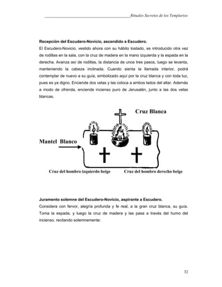 ___________________________________________Rituales Secretos de los Templarios
Recepción del Escudero-Novicio, ascendido a Escudero.
El Escudero-Novicio, vestido ahora con su hábito tostado, es introducido otra vez
de rodillas en la sala, con la cruz de madera en la mano izquierda y la espada en la
derecha. Avanza así de rodillas, la distancia de unos tres pasos, luego se levanta,
manteniendo la cabeza inclinada. Cuando sienta la llamada interior, podrá
contemplar de nuevo a su guía, simbolizado aquí por la cruz blanca y con toda luz,
pues es ya digno. Enciende dos velas y las coloca a ambos lados del altar. Además
a modo de ofrenda, enciende incienso puro de Jerusalén, junto a las dos velas
blancas.
Juramento solemne del Escudero-Novicio, aspirante a Escudero.
Considera con fervor, alegría profunda y fe real, a la gran cruz blanca, su guía.
Toma la espada, y luego la cruz de madera y las pasa a través del humo del
incienso, recitando solemnemente:
32
Cruz Blanca
Mantel Blanco
Cruz del hombro izquierdo beige Cruz del hombro derecho beige
 