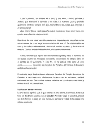 ___________________________________________Rituales Secretos de los Templarios
«Juro y prometo, en nombre de la cruz, y con Amor, Lealtad, Igualdad y
Justicia, que defenderé al oprimido, a la viuda y al huérfano. ¡Juro y prometo
igualmente obedecer siempre a mi guía, la cruz blanca de pureza, que simboliza a
mi alma inmortal!
¡Que mi cruz blanca y esta pequeña cruz de madera que tengo en mi mano, me
ayuden a ser digno de este juramento!
Delante de las dos velas han sido previamente dispuestas dos pequeñas cruces
autoadhesivas, de color beige. A ambos lados del altar. El Escudero-Novicio las
toma y las coloca solemnemente, una en el hombro izquierdo, y la otra en el
derecho. Cuando ambas están colocadas, dice ceremoniosamente:
«¡Juro y prometo que a partir de este momento sagrado y hasta el momento en
que pueda servirme de mi espada con espíritu caballeresco, me obligo a obrar en
el sentido de mi juramento. A este fin, ya no actuaré más como X, sino
como..................... mi nombre de Escudero del Temple!». (El nombre de Escudero
recibido psíquicamente).
El aspirante, es ya desde entonces totalmente Escudero del Temple. Su nombre de
Escudero le habrá sido dado interiormente. Lo escuchará en su interior y deberá
mantenerlo secreto. Este nombre no tiene nada que ver con el nombre esotérico y
místico de la R + C, como Frater.
Explicación de los símbolos:
La cruz blanca significa Luz, el guía interior, el alma eterna, la divinidad. Esta cruz
tiene los dos brazos iguales, pues el Escudero-Novicio y luego el Escudero, al igual
que todo hombre (o casi), en este mundo, no percibe la verdad de las cosas sino
sólo su apariencia.
33
 