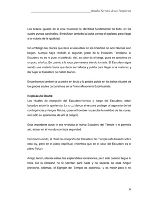___________________________________________Rituales Secretos de los Templarios
Los brazos iguales de la cruz muestran la identidad fundamental de todo, en los
cuatro puntos cardinales. Simbolizan también la lucha contra el egoísmo para llegar
a la victoria de la igualdad.
Sin embargo las cruces que lleva el escudero en los hombros no son blancas sino
beiges. Aunque haya recibido el segundo grado de la Iniciación Templaría, el
Escudero no es ni puro, ni perfecto. Así, su color es el beige, pues se aproxima ya
un poco a la luz. En cuanto a la ropa, permanece siendo tostada. El Escudero sigue
siendo una materia bruta que debe ser tallada y pulida para llegar a la madurez y
dar lugar al Caballero de hábito blanco.
Encontramos también a la piedra en bruto y la piedra pulida en los bellos rituales de
los grados azules corporativos en la Franc-Masonería Espiritualista.
Explicación Oculta:
Los rituales de recepción del Escudero-Novicio y luego del Escudero, están
basados sobre la apariencia. La cruz blanca sirve para proteger al aspirante de las
contingencias y riesgos físicos, (pues el hombre no percibe la realidad de las cosas,
sino sólo su apariencia, de ahí el peligro).
Esta importante clave le era revelada al nuevo Escudero del Temple y le permitía
así, actuar en el mundo con toda seguridad.
Del mismo modo, el ritual de recepción del Caballero del Temple esta basado sobre
esta ley, pero en el plano espiritual, (mientras que en el caso del Escudero es el
plano físico).
Amigo lector, efectúa estas dos esplendidas iniciaciones, pero sólo cuando llegue tu
hora. De lo contrario no te servirán para nada y no sacarás de ellas ningún
provecho. Además, el Egregor del Temple es poderoso, y es mejor para ti no
34
 