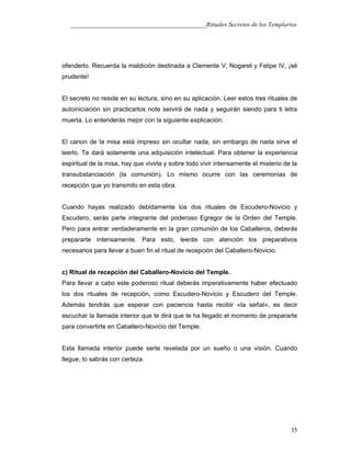 ___________________________________________Rituales Secretos de los Templarios
ofenderlo. Recuerda la maldición destinada a Clemente V, Nogaret y Felipe IV, ¡sé
prudente!
El secreto no reside en su lectura, sino en su aplicación. Leer estos tres rituales de
autoiniciación sin practicarlos note servirá de nada y seguirán siendo para ti letra
muerta. Lo entenderás mejor con la siguiente explicación:
El canon de la misa está impreso sin ocultar nada, sin embargo de nada sirve el
leerlo. Te dará solamente una adquisición intelectual. Para obtener la experiencia
espiritual de la misa, hay que vivirla y sobre todo vivir intensamente el misterio de la
transubstanciación (la comunión). Lo mismo ocurre con las ceremonias de
recepción que yo transmito en esta obra.
Cuando hayas realizado debidamente los dos rituales de Escudero-Novicio y
Escudero, serás parte integrante del poderoso Egregor de la Orden del Temple.
Pero para entrar verdaderamente en la gran comunión de los Caballeros, deberás
prepararte intensamente. Para esto, leerás con atención los preparativos
necesarios para llevar a buen fin el ritual de recepción del Caballero-Novicio.
c) Ritual de recepción del Caballero-Novicio del Temple.
Para llevar a cabo este poderoso ritual deberás imperativamente haber efectuado
los dos rituales de recepción, como Escudero-Novicio y Escudero del Temple.
Además tendrás que esperar con paciencia hasta recibir «la señal», es decir
escuchar la llamada interior que te dirá que te ha llegado el momento de prepararte
para convertirte en Caballero-Novicio del Temple.
Esta llamada interior puede serte revelada por un sueño o una visión. Cuando
llegue, lo sabrás con certeza.
35
 