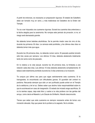 ___________________________________________Rituales Secretos de los Templarios
A partir de entonces, es necesaria un preparación rigurosa. El estado de Caballero
debe ser tomado muy en serio, y más tratándose de Caballero de la Orden del
Temple.
Te va a ser impuesta una cuaresma rigurosa. Durará los cuarenta días anteriores a
la fecha elegida para la ceremonia. No rompas este periodo de privación, si no, el
riesgo será demasiado grande.
No deberás tomar bebidas alcohólicas. Se te permite medio vaso de vino al día,
durante los primeros 30 días. La cerveza está prohibida, y los últimos diez días no
deberás tomar más que agua.
Durante los 30 primeros días, no deberás comer carne. El pescado podrás tomarlo
sólo tres veces por semana. Los últimos 10 días, deberás abstenerte totalmente
tanto de carne como de pescado.
En lo relativo a la vida sexual, durante los 30 primeros días, te limitarás a una
relación cada diez días. Los últimos 10 días deberás abstenerte completamente. El
tabaco está totalmente prohibido durante los 3 días anteriores a la iniciación.
Te conjuro por última vez para que sigas estrictamente esta cuaresma. Si la
transgredes, te encontrarás con dificultades graves. El guardián del umbral no
perdona. Recuerda siempre que sólo un ser purificado puede entrar en el Templo
de la sabiduría y de la luz. Debes saber que declino toda responsabilidad sobre lo
que te acontecerá en caso de trasgresión. El estado de iniciado exige sacrificios. Si
no te sientes capaz, deja este libro y vuelve a la vida profana con las gentes del
arroyo, como decía el Maestro Luís Claude de St-Martin, filósofo desconocido.
Tienes que saber que esta cuaresma es siempre necesaria antes de tomar una
iniciación elevada. Hay que pasar de lo profano a lo sagrado. No lo olvides.
36
 